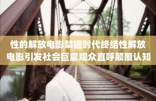 性的解放电影禁锢时代终结性解放电影引发社会巨震观众直呼颠覆认知