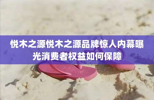 悦木之源悦木之源品牌惊人内幕曝光消费者权益如何保障