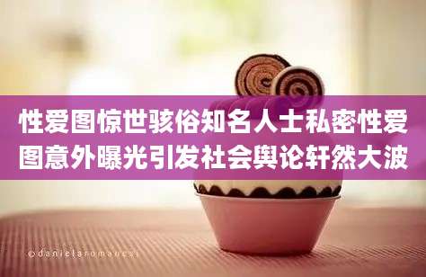 性爱图惊世骇俗知名人士私密性爱图意外曝光引发社会舆论轩然大波