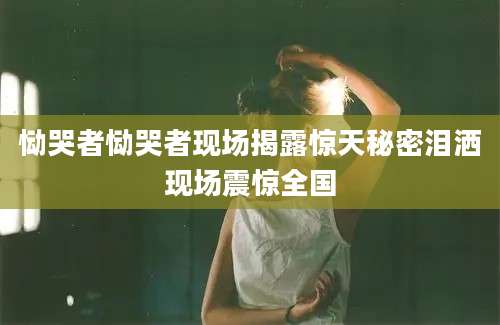 恸哭者恸哭者现场揭露惊天秘密泪洒现场震惊全国