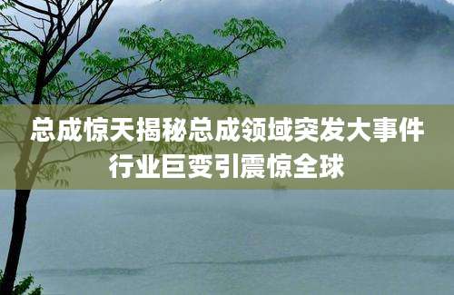 总成惊天揭秘总成领域突发大事件行业巨变引震惊全球