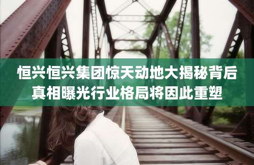 恒兴恒兴集团惊天动地大揭秘背后真相曝光行业格局将因此重塑
