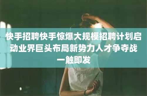快手招聘快手惊爆大规模招聘计划启动业界巨头布局新势力人才争夺战一触即发
