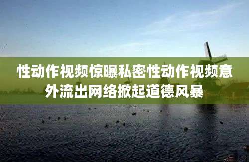 性动作视频惊曝私密性动作视频意外流出网络掀起道德风暴
