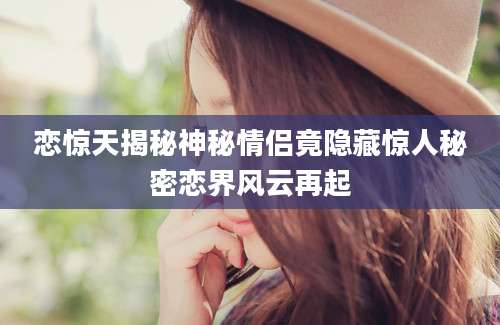 恋惊天揭秘神秘情侣竟隐藏惊人秘密恋界风云再起