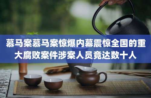 慕马案慕马案惊爆内幕震惊全国的重大腐败案件涉案人员竟达数十人