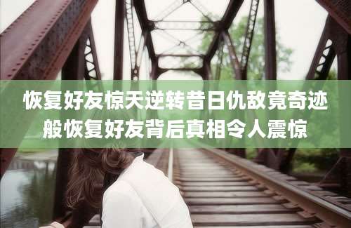恢复好友惊天逆转昔日仇敌竟奇迹般恢复好友背后真相令人震惊