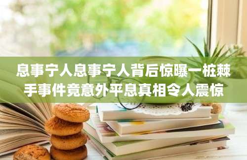息事宁人息事宁人背后惊曝一桩棘手事件竟意外平息真相令人震惊