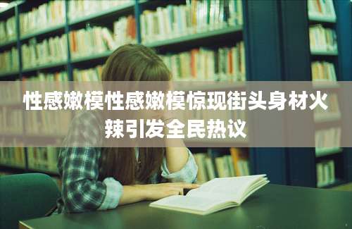 性感嫩模性感嫩模惊现街头身材火辣引发全民热议