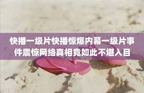 快播一级片快播惊爆内幕一级片事件震惊网络真相竟如此不堪入目