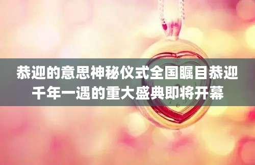 恭迎的意思神秘仪式全国瞩目恭迎千年一遇的重大盛典即将开幕