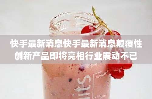快手最新消息快手最新消息颠覆性创新产品即将亮相行业震动不已