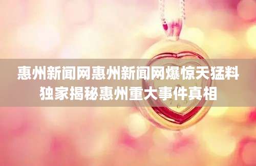 惠州新闻网惠州新闻网爆惊天猛料独家揭秘惠州重大事件真相