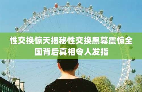 性交换惊天揭秘性交换黑幕震惊全国背后真相令人发指