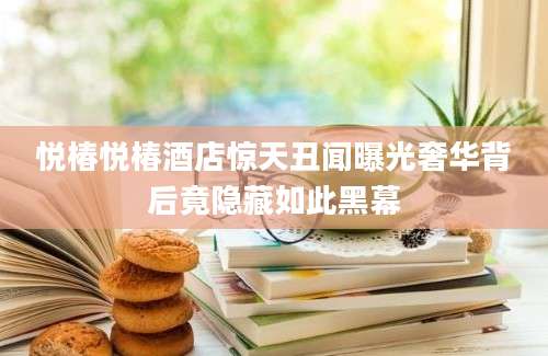 悦椿悦椿酒店惊天丑闻曝光奢华背后竟隐藏如此黑幕