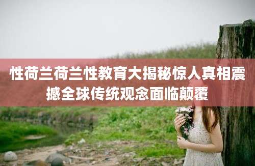 性荷兰荷兰性教育大揭秘惊人真相震撼全球传统观念面临颠覆