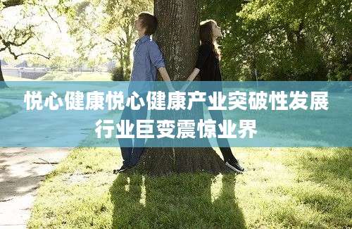 悦心健康悦心健康产业突破性发展行业巨变震惊业界