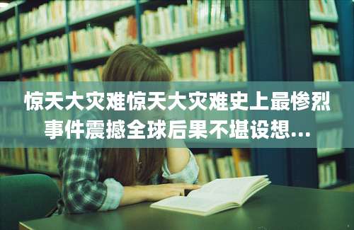 惊天大灾难惊天大灾难史上最惨烈事件震撼全球后果不堪设想...
