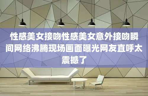 性感美女接吻性感美女意外接吻瞬间网络沸腾现场画面曝光网友直呼太震撼了
