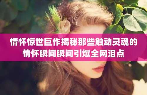 情怀惊世巨作揭秘那些触动灵魂的情怀瞬间瞬间引爆全网泪点