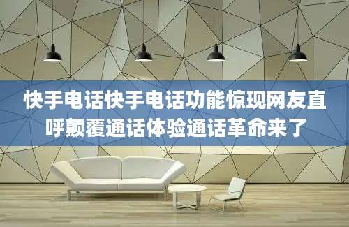 快手电话快手电话功能惊现网友直呼颠覆通话体验通话革命来了