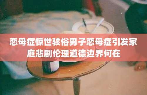 恋母症惊世骇俗男子恋母症引发家庭悲剧伦理道德边界何在