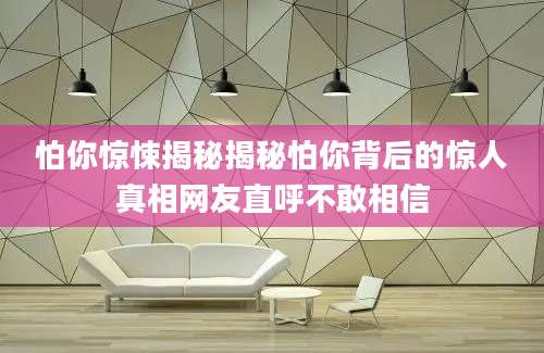怕你惊悚揭秘揭秘怕你背后的惊人真相网友直呼不敢相信