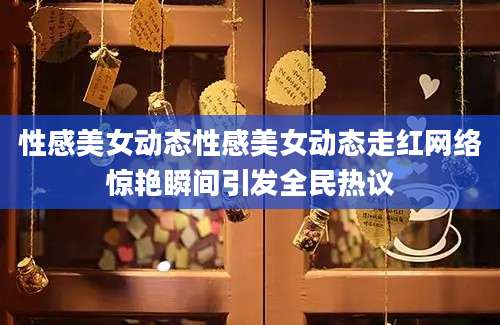 性感美女动态性感美女动态走红网络惊艳瞬间引发全民热议