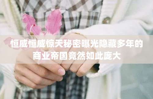 恒威恒威惊天秘密曝光隐藏多年的商业帝国竟然如此庞大