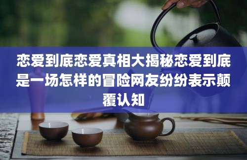恋爱到底恋爱真相大揭秘恋爱到底是一场怎样的冒险网友纷纷表示颠覆认知