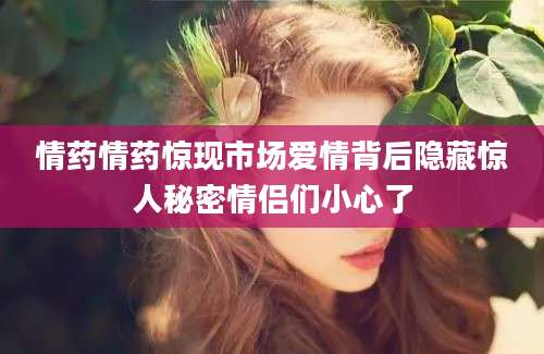 情药情药惊现市场爱情背后隐藏惊人秘密情侣们小心了