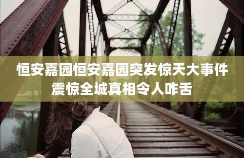 恒安嘉园恒安嘉园突发惊天大事件震惊全城真相令人咋舌