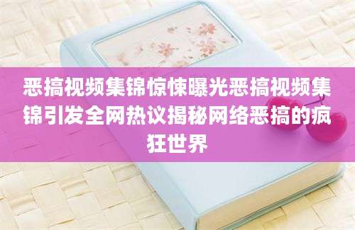 恶搞视频集锦惊悚曝光恶搞视频集锦引发全网热议揭秘网络恶搞的疯狂世界