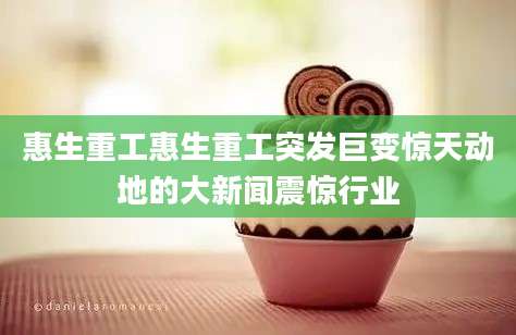 惠生重工惠生重工突发巨变惊天动地的大新闻震惊行业