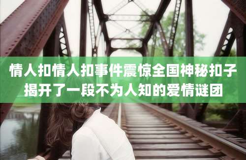 情人扣情人扣事件震惊全国神秘扣子揭开了一段不为人知的爱情谜团
