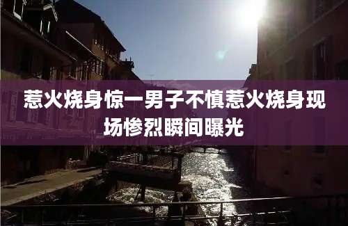 惹火烧身惊一男子不慎惹火烧身现场惨烈瞬间曝光