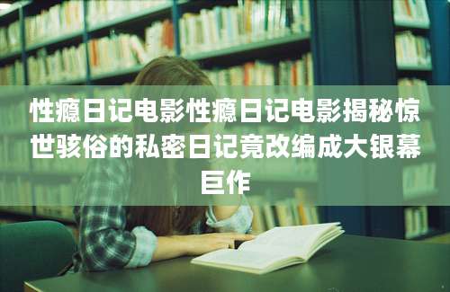 性瘾日记电影性瘾日记电影揭秘惊世骇俗的私密日记竟改编成大银幕巨作