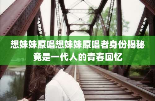 想妹妹原唱想妹妹原唱者身份揭秘竟是一代人的青春回忆