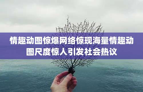 情趣动图惊爆网络惊现海量情趣动图尺度惊人引发社会热议