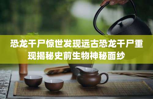 恐龙干尸惊世发现远古恐龙干尸重现揭秘史前生物神秘面纱