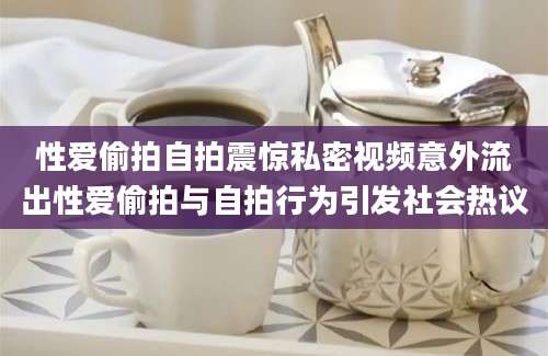 性爱偷拍自拍震惊私密视频意外流出性爱偷拍与自拍行为引发社会热议