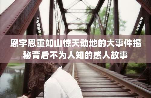恩字恩重如山惊天动地的大事件揭秘背后不为人知的感人故事