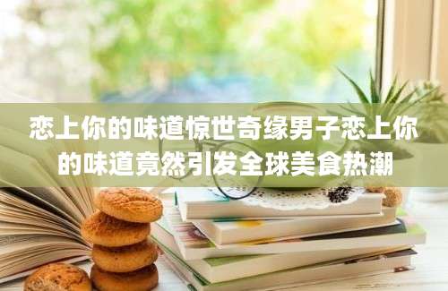 恋上你的味道惊世奇缘男子恋上你的味道竟然引发全球美食热潮