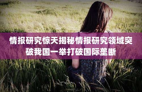 情报研究惊天揭秘情报研究领域突破我国一举打破国际垄断