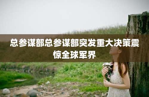 总参谋部总参谋部突发重大决策震惊全球军界