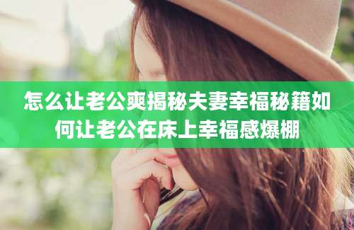 怎么让老公爽揭秘夫妻幸福秘籍如何让老公在床上幸福感爆棚