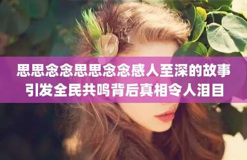思思念念思思念念感人至深的故事引发全民共鸣背后真相令人泪目