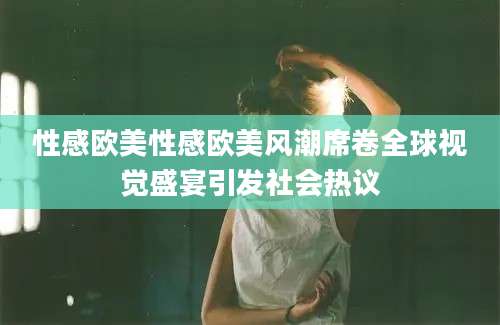性感欧美性感欧美风潮席卷全球视觉盛宴引发社会热议