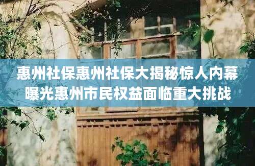 惠州社保惠州社保大揭秘惊人内幕曝光惠州市民权益面临重大挑战