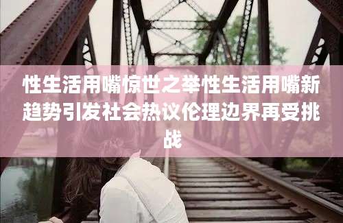 性生活用嘴惊世之举性生活用嘴新趋势引发社会热议伦理边界再受挑战
